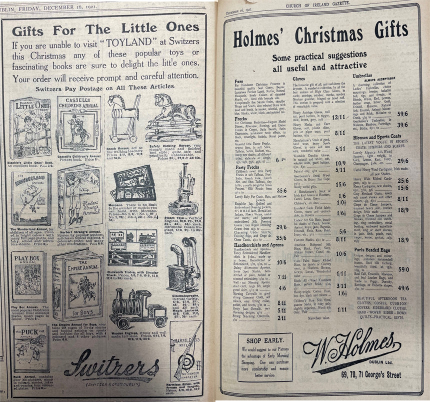 Gifts for the Little Ones” were advertised, including this Switzers toy promotion. Additionally for the adults, some “useful and attractive” options were publicised by W. Holmes, George's Street, Dublin. Patrons were also advised to “Shop Early”. Both advertisements were published in the Church of Ireland Gazette, 16 December 1921