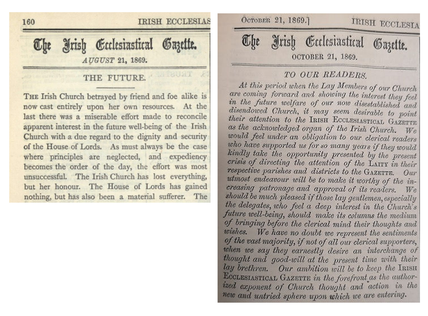 Contrasting editorials in the August and October editions of the Gazette portray the Church's initial disappointment and a sense of betrayal following the passage of the Irish Church Act for August, with a later more optimistic tone about the future destiny of the Church, by October 1869. To view these and the full content of the Church of Ireland Gazette (Irish Ecclesiastical Gazette to 1900) from 1856 to 1949, see https://esearch.informa.ie/rcb